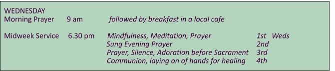 WEDNESDAY    Morning Prayer       9 am	      followed by breakfast in a local cafe  Midweek Service     6.30 pm       Mindfulness, Meditation, Prayer			    1st   Weds     				               Sung Evening Prayer					    2nd                                                          Prayer, Silence, Adoration before Sacrament	    3rd                                                          Communion, laying on of hands for healing      4th